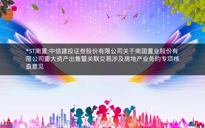 *ST南置:中信建投证券股份有限公司关于南国置业股份有限公司重大资产出售暨关联交易涉及房地产业务的专项核查意见