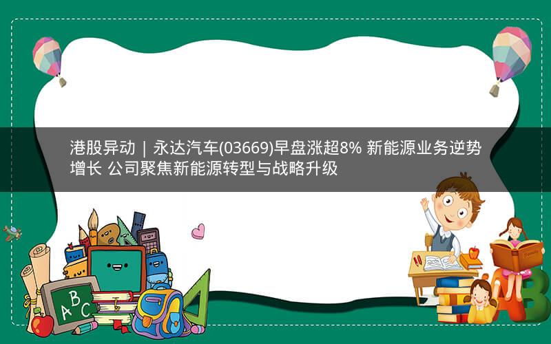 港股异动 | 永达汽车(03669)早盘涨超8% 新能源业务逆势增长 公司聚焦新能源转型与战略升级