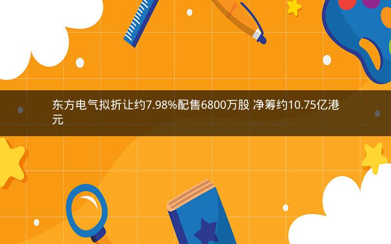 东方电气拟折让约7.98%配售6800万股 净筹约10.75亿港元