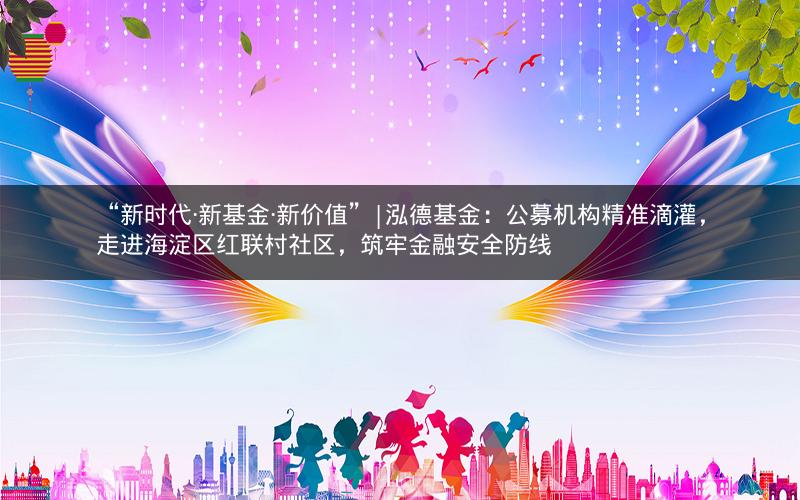“新时代·新基金·新价值”|泓德基金：公募机构精准滴灌，走进海淀区红联村社区，筑牢金融安全防线