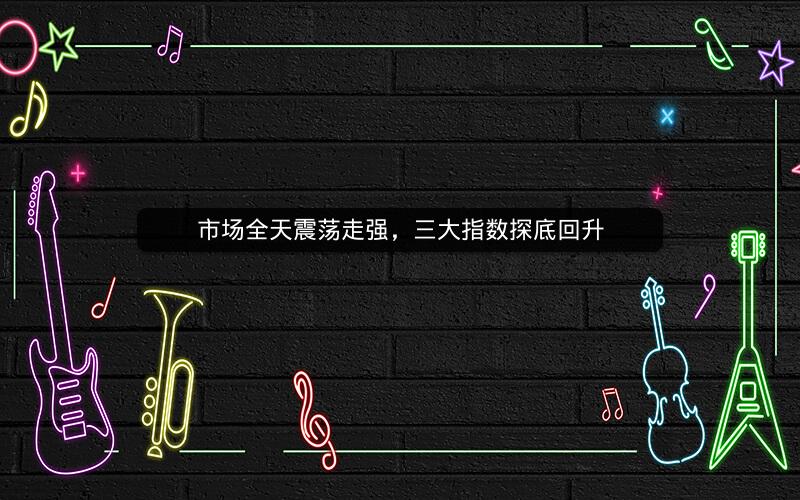 市场全天震荡走强，三大指数探底回升