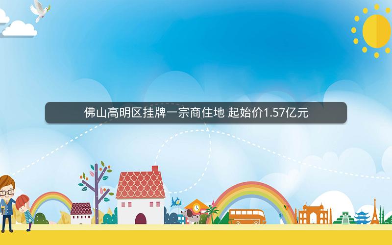 佛山高明区挂牌一宗商住地 起始价1.57亿元