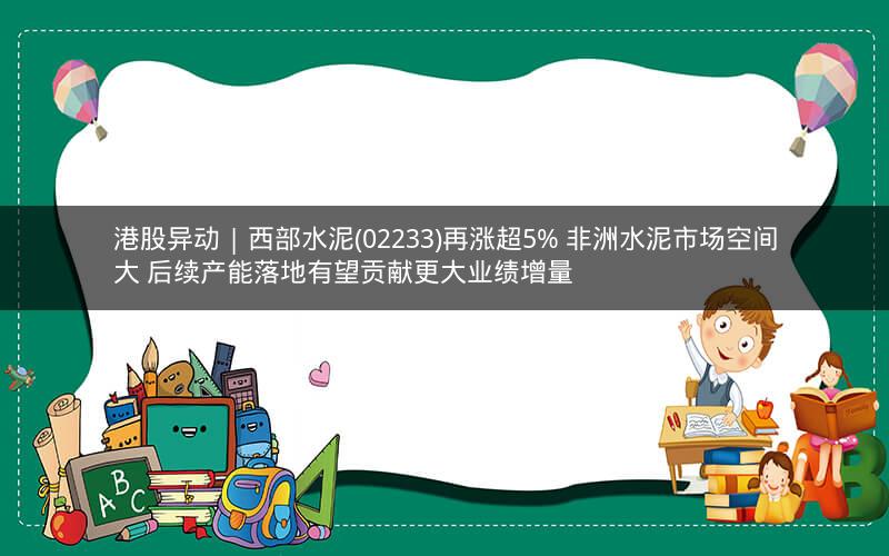 港股异动 | 西部水泥(02233)再涨超5% 非洲水泥市场空间大 后续产能落地有望贡献更大业绩增量