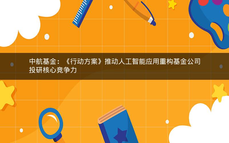 中航基金：《行动方案》推动人工智能应用重构基金公司投研核心竞争力
