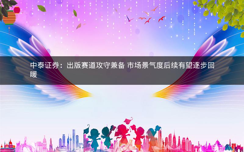 中泰证券：出版赛道攻守兼备 市场景气度后续有望逐步回暖