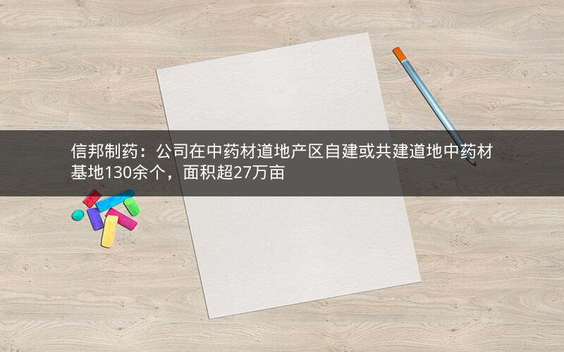 信邦制药：公司在中药材道地产区自建或共建道地中药材基地130余个，面积超27万亩