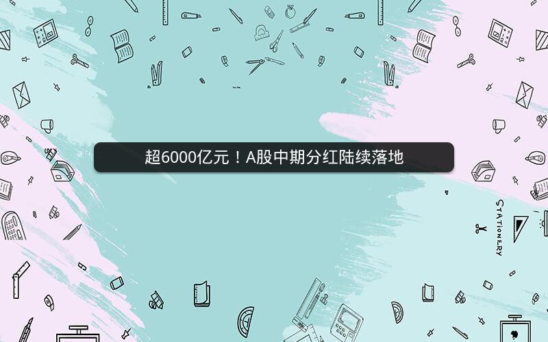 超6000亿元！A股中期分红陆续落地