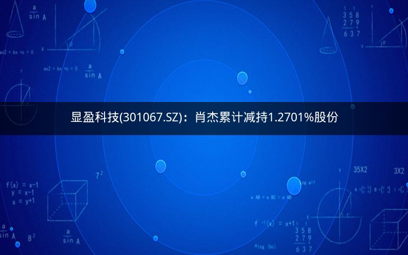 显盈科技(301067.SZ):肖杰累计减持1.2701%股份 显盈科技(301067.SZ):肖杰累计减持1.2701%股份
