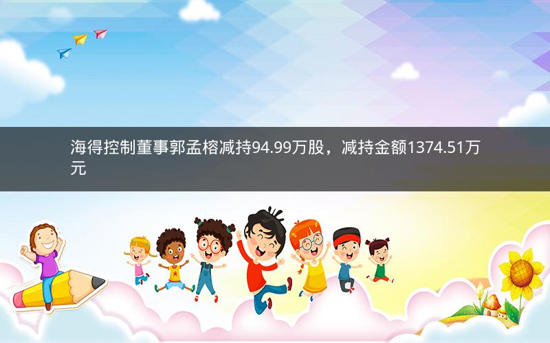 海得控制董事郭孟榕减持94.99万股,减持金额1374.51万元 海得控制董事郭孟榕减持94.99万股,减持金额1374.51万元