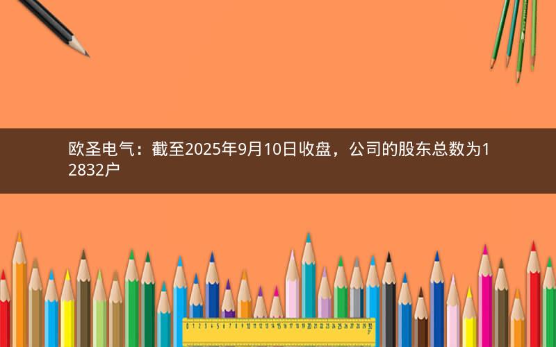 欧圣电气：截至2025年9月10日收盘，公司的股东总数为12832户