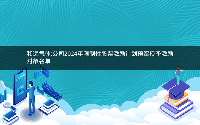 和远气体:公司2024年限制性股票激励计划预留授予激励对象名单