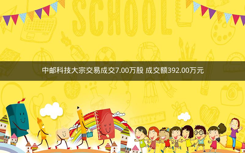 中邮科技大宗交易成交7.00万股 成交额392.00万元