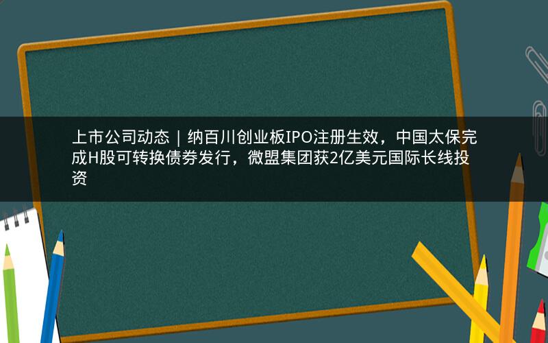 上市公司动态 | 纳百川创业板IPO注册生效，中国太保完成H股可转换债券发行，微盟集团获2亿美元国际长线投资
