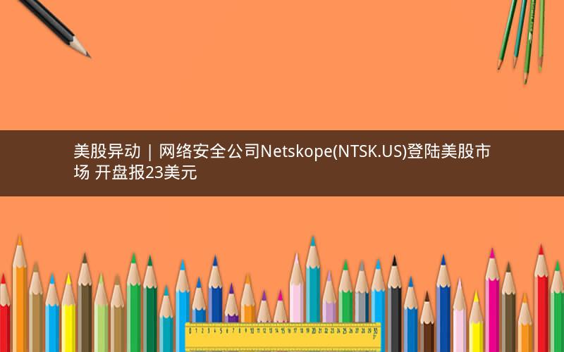 美股异动 | 网络安全公司Netskope(NTSK.US)登陆美股市场 开盘报23美元