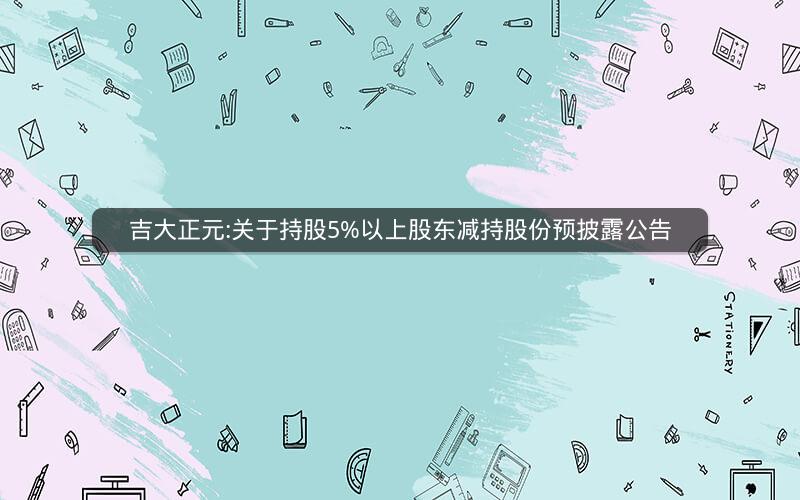 吉大正元:关于持股5%以上股东减持股份预披露公告