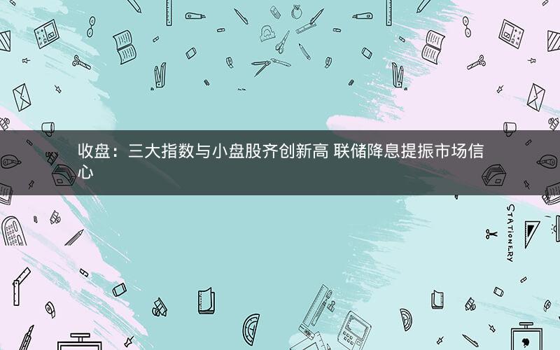 收盘：三大指数与小盘股齐创新高 联储降息提振市场信心