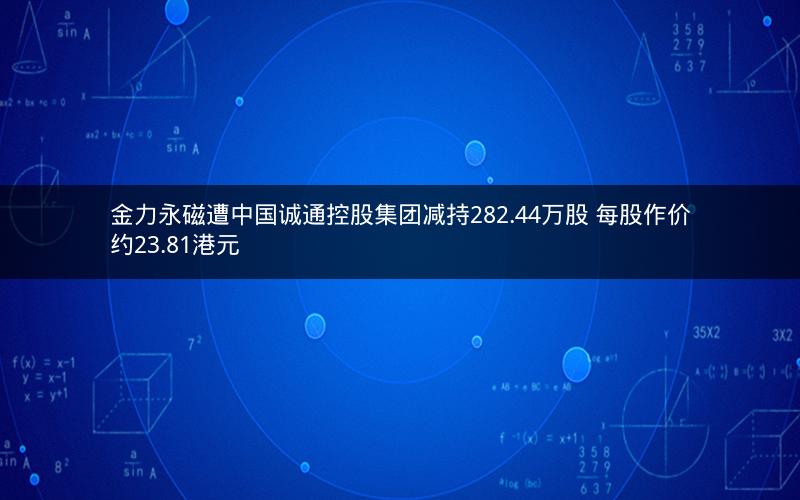 金力永磁遭中国诚通控股集团减持282.44万股 每股作价约23.81港元