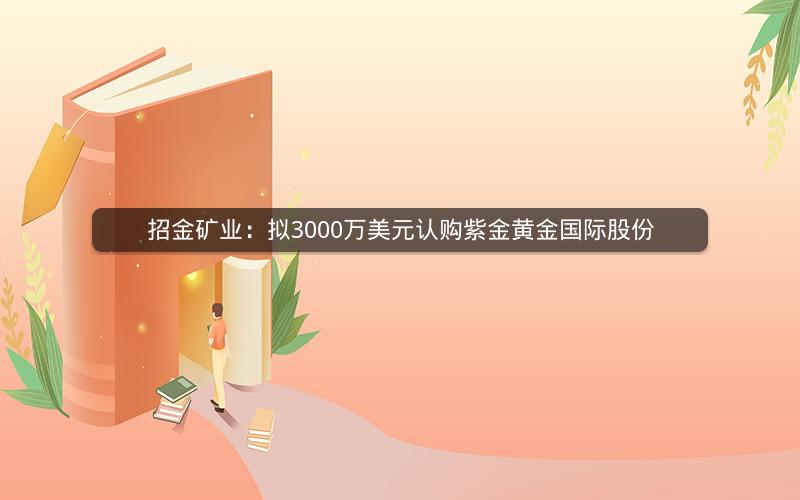 招金矿业：拟3000万美元认购紫金黄金国际股份