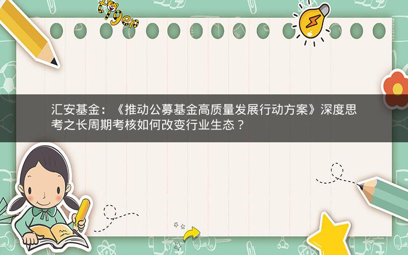 汇安基金：《推动公募基金高质量发展行动方案》深度思考之长周期考核如何改变行业生态？