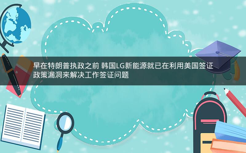 早在特朗普执政之前 韩国LG新能源就已在利用美国签证政策漏洞来解决工作签证问题