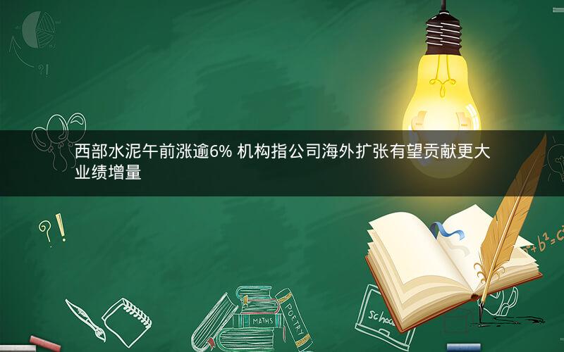 西部水泥午前涨逾6% 机构指公司海外扩张有望贡献更大业绩增量