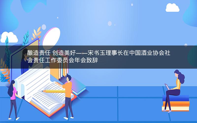酿造责任 创造美好——宋书玉理事长在中国酒业协会社会责任工作委员会年会致辞