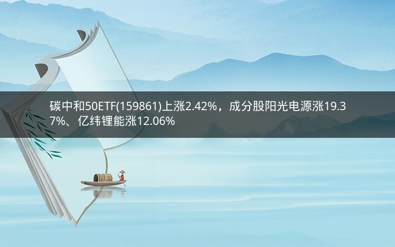 碳中和50ETF(159861)上涨2.42%，成分股阳光电源涨19.37%、亿纬锂能涨12.06%