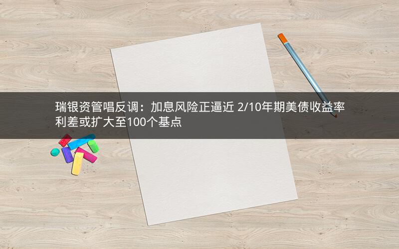 瑞银资管唱反调：加息风险正逼近 2/10年期美债收益率利差或扩大至100个基点