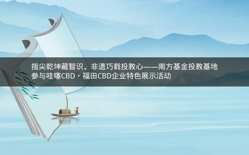 指尖乾坤藏智识，非遗巧载投教心——南方基金投教基地参与哇噻CBD・福田CBD企业特色展示活动