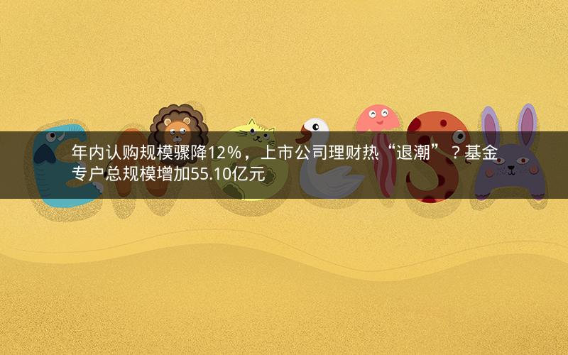 年内认购规模骤降12%,上市公司理财热“退潮”?基金专户总规模增加55.10亿元
