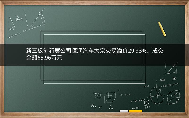 新三板创新层公司恒润汽车大宗交易溢价29.33%,成交金额65.96万元 新三板创新层公司恒润汽车大宗交易溢价29.33%,成交金额65.96万元