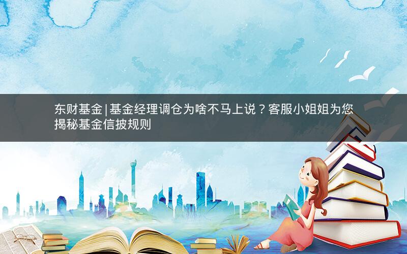 东财基金|基金经理调仓为啥不马上说？客服小姐姐为您揭秘基金信披规则