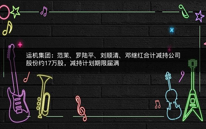 运机集团:范茉、罗陆平、刘顺清、邓继红合计减持公司股份约17万股,减持计划期限届满 运机集团:范茉、罗陆平、刘顺清、邓继红合计减持公司股份约17万股,减持计划期限届满
