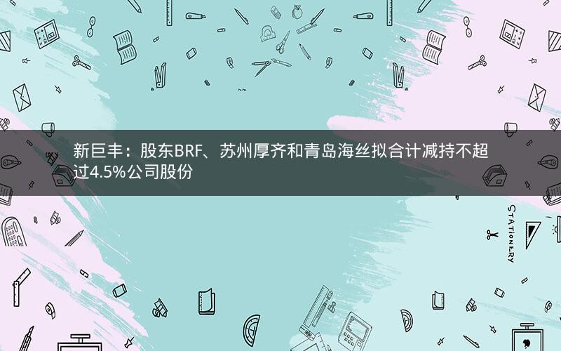 新巨丰：股东BRF、苏州厚齐和青岛海丝拟合计减持不超过4.5%公司股份
