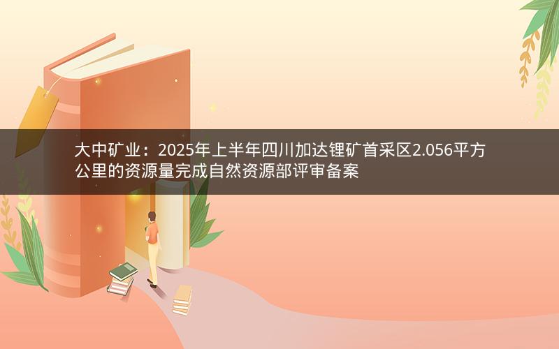 大中矿业：2025年上半年四川加达锂矿首采区2.056平方公里的资源量完成自然资源部评审备案