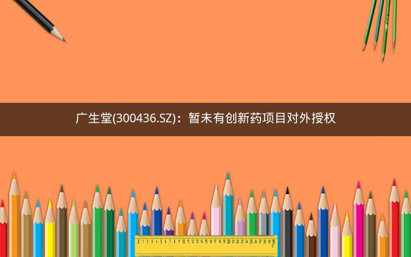 广生堂(300436.SZ)：暂未有创新药项目对外授权