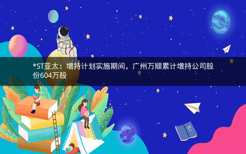 *ST亚太：增持计划实施期间，广州万顺累计增持公司股份604万股