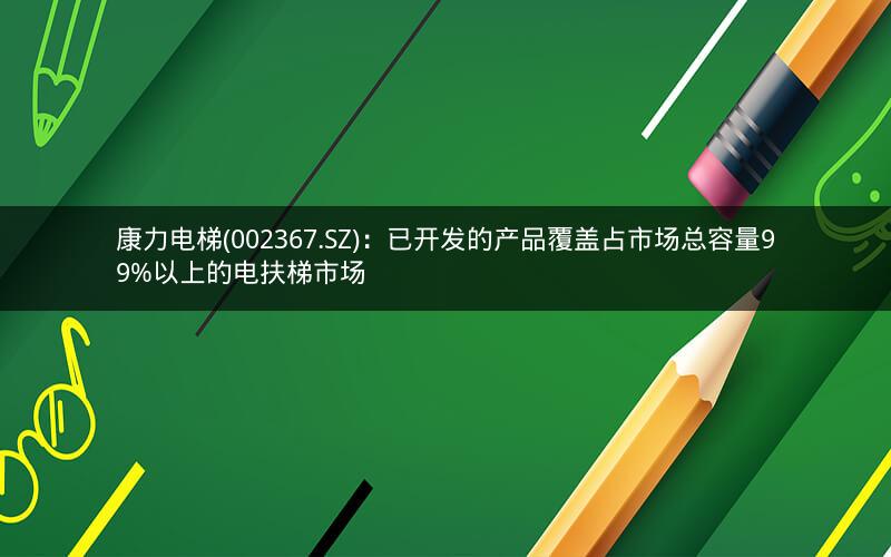 康力电梯(002367.SZ)：已开发的产品覆盖占市场总容量99%以上的电扶梯市场