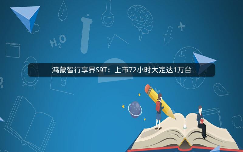 鸿蒙智行享界S9T：上市72小时大定达1万台