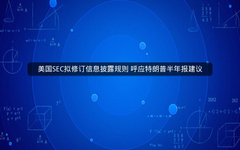 美国SEC拟修订信息披露规则 呼应特朗普半年报建议