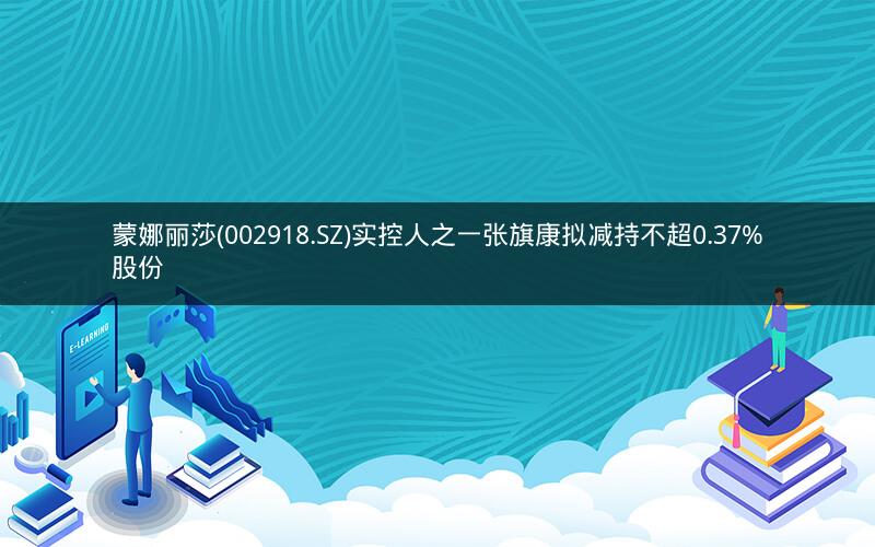 蒙娜丽莎(002918.SZ)实控人之一张旗康拟减持不超0.37%股份