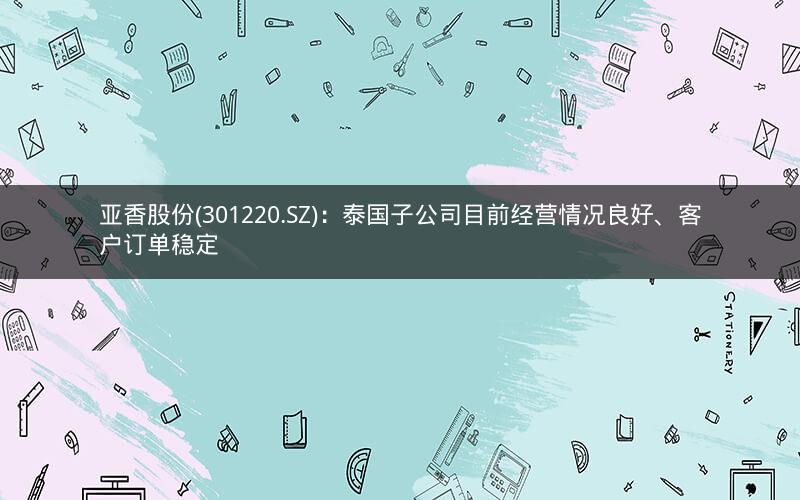 亚香股份(301220.SZ)：泰国子公司目前经营情况良好、客户订单稳定
