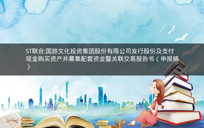 ST联合:国旅文化投资集团股份有限公司发行股份及支付现金购买资产并募集配套资金暨关联交易报告书（申报稿）