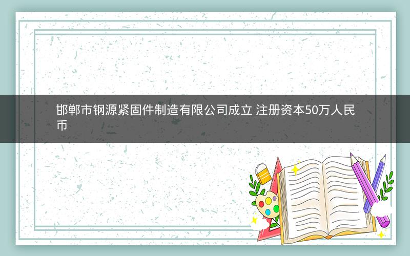 邯郸市钢源紧固件制造有限公司成立 注册资本50万人民币