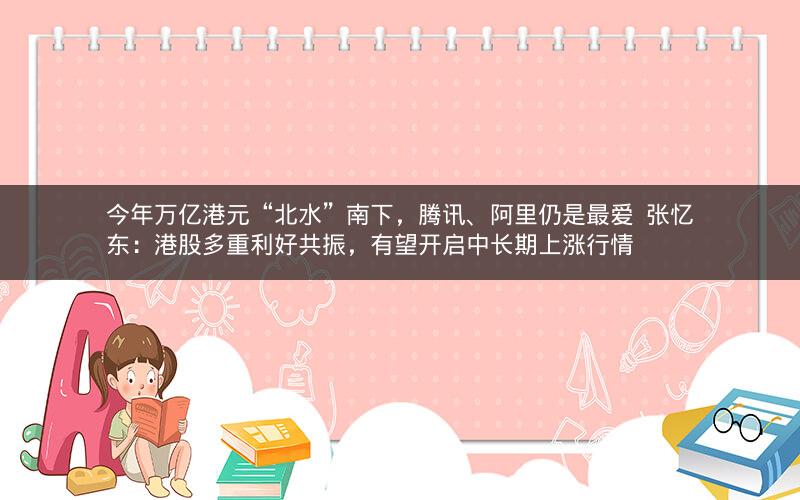 今年万亿港元“北水”南下，腾讯、阿里仍是最爱  张忆东：港股多重利好共振，有望开启中长期上涨行情
