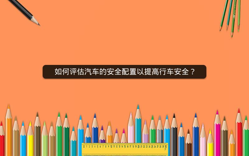 如何评估汽车的安全配置以提高行车安全? 如何评估汽车的安全配置以提高行车安全?