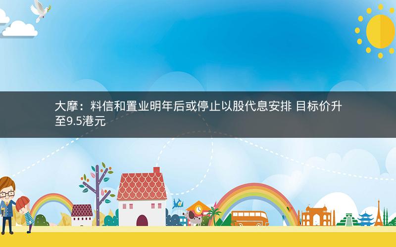 大摩:料信和置业明年后或停止以股代息安排 目标价升至9.5港元