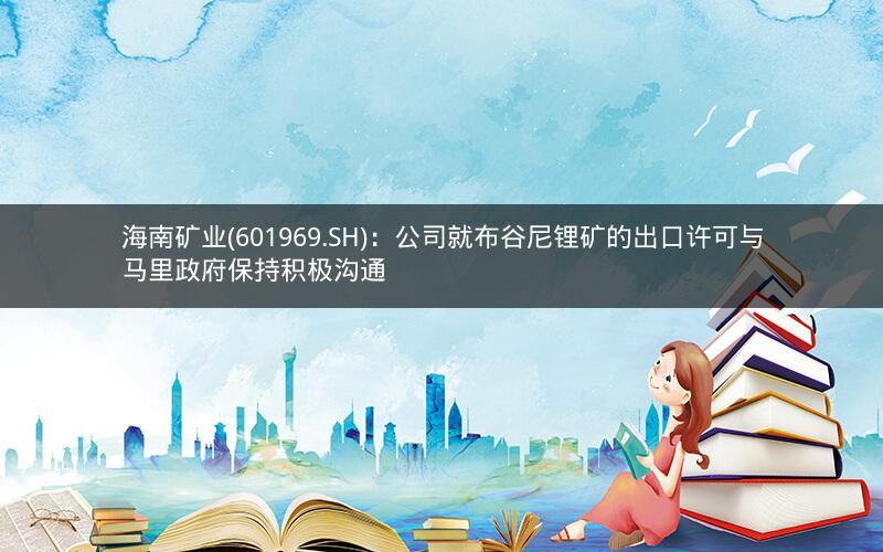 海南矿业(601969.SH)：公司就布谷尼锂矿的出口许可与马里政府保持积极沟通