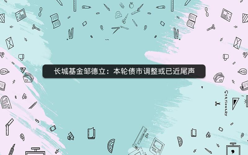 长城基金邹德立：本轮债市调整或已近尾声