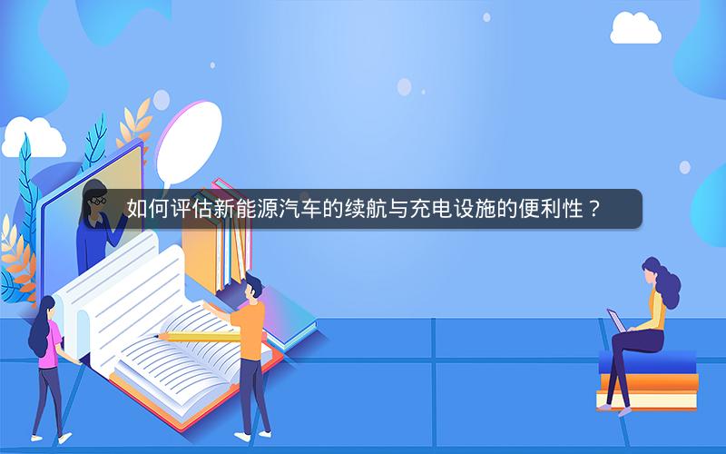 如何评估新能源汽车的续航与充电设施的便利性? 如何评估新能源汽车的续航与充电设施的便利性?